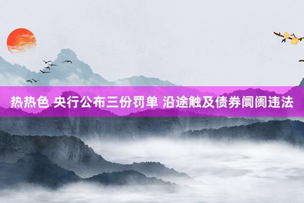 热热色 央行公布三份罚单 沿途触及债券阛阓违法