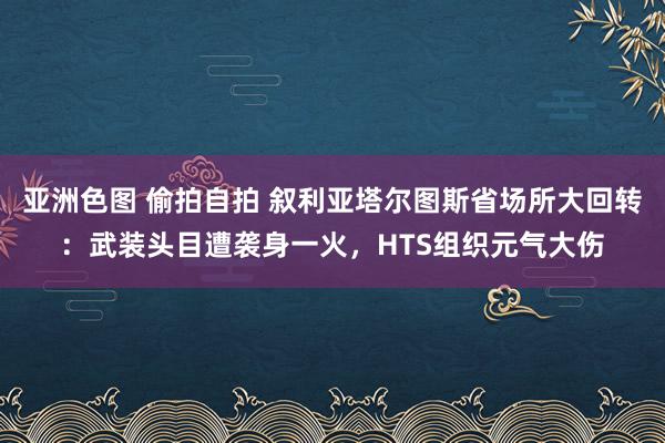 亚洲色图 偷拍自拍 叙利亚塔尔图斯省场所大回转：武装头目遭袭身一火，HTS组织元气大伤