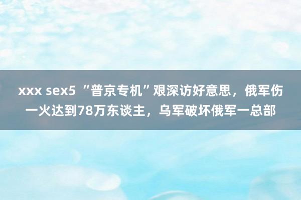 xxx sex5 “普京专机”艰深访好意思，俄军伤一火达到78万东谈主，乌军破坏俄军一总部