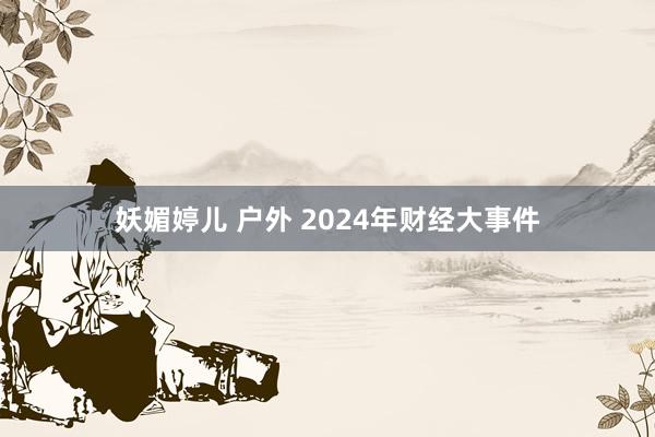 妖媚婷儿 户外 2024年财经大事件