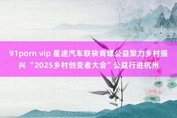 91porn vip 星途汽车联袂青螺公益聚力乡村振兴 “2025乡村创变者大会”公益行进杭州