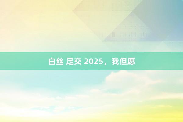 白丝 足交 2025，我但愿