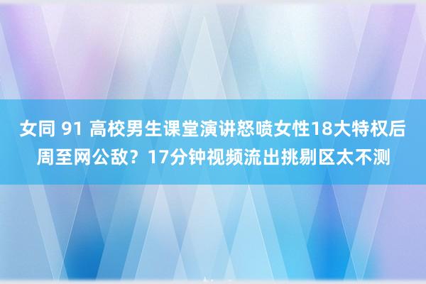 女同 91 高校男生课堂演讲怒喷女性18大特权后周至网公敌？17分钟视频流出挑剔区太不测