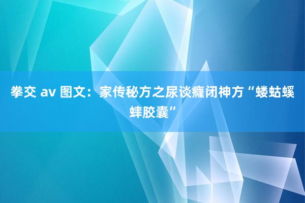 拳交 av 图文：家传秘方之尿谈癃闭神方“蝼蛄螇蟀胶囊”