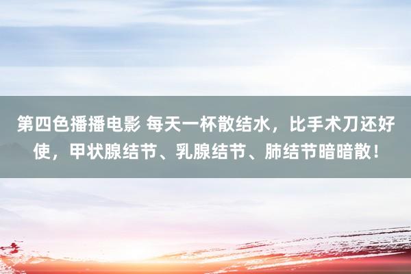 第四色播播电影 每天一杯散结水，比手术刀还好使，甲状腺结节、乳腺结节、肺结节暗暗散！