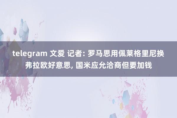 telegram 文爱 记者: 罗马思用佩莱格里尼换弗拉欧好意思， 国米应允洽商但要加钱