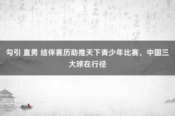 勾引 直男 结伴赛历助推天下青少年比赛，中国三大球在行径