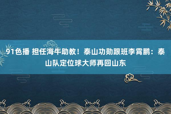 91色播 担任海牛助教！泰山功勋跟班李霄鹏：泰山队定位球大师再回山东