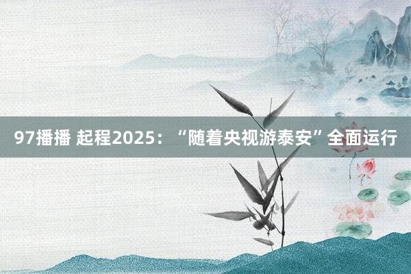 97播播 起程2025：“随着央视游泰安”全面运行