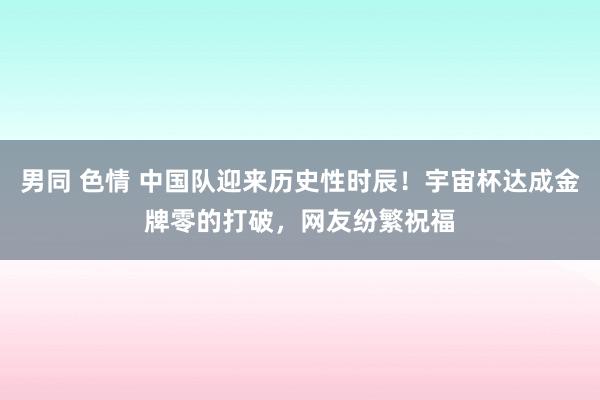 男同 色情 中国队迎来历史性时辰！宇宙杯达成金牌零的打破，网友纷繁祝福