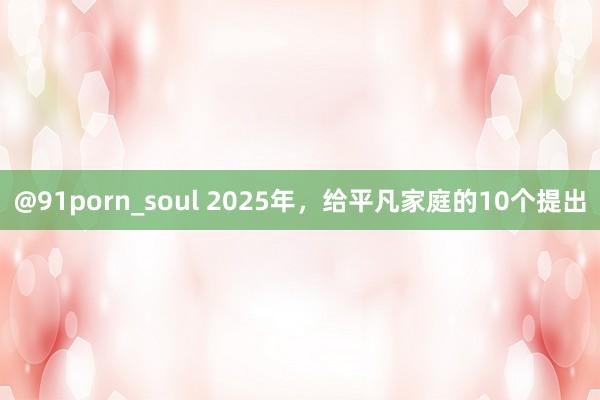 @91porn_soul 2025年，给平凡家庭的10个提出