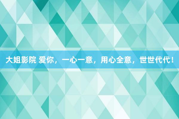 大姐影院 爱你，一心一意，用心全意，世世代代！