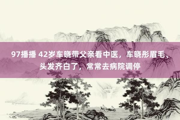 97播播 42岁车晓带父亲看中医，车晓彤眉毛、头发齐白了，常常去病院调停