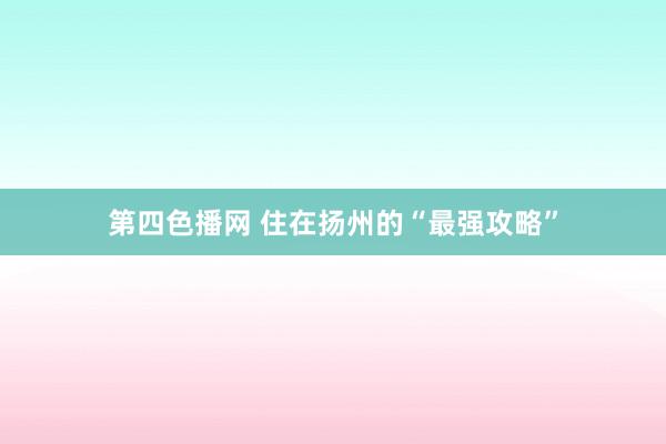 第四色播网 住在扬州的“最强攻略”