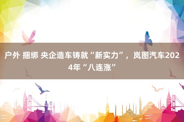 户外 捆绑 央企造车铸就“新实力”，岚图汽车2024年“八连涨”