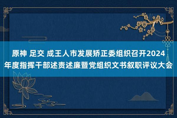 原神 足交 成王人市发展矫正委组织召开2024年度指挥干部述责述廉暨党组织文书叙职评议大会