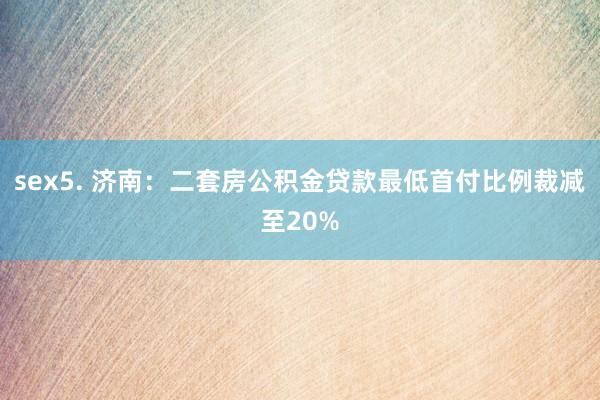 sex5. 济南：二套房公积金贷款最低首付比例裁减至20%