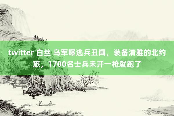 twitter 白丝 乌军曝逃兵丑闻，装备清雅的北约旅，1700名士兵未开一枪就跑了