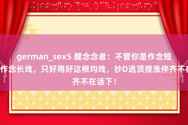 german_sex5 醒念念者：不管你是作念短线一经作念长线，只好用好这根均线，抄D逃顶捏涨停齐不在话下！