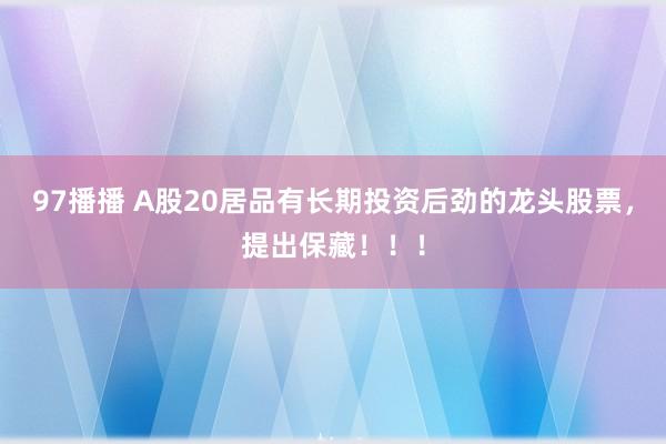 97播播 A股20居品有长期投资后劲的龙头股票，提出保藏！！！