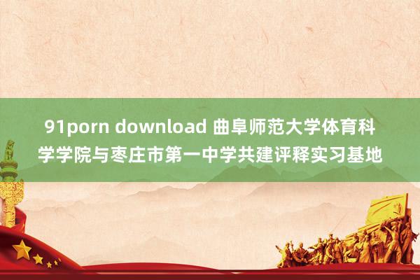 91porn download 曲阜师范大学体育科学学院与枣庄市第一中学共建评释实习基地