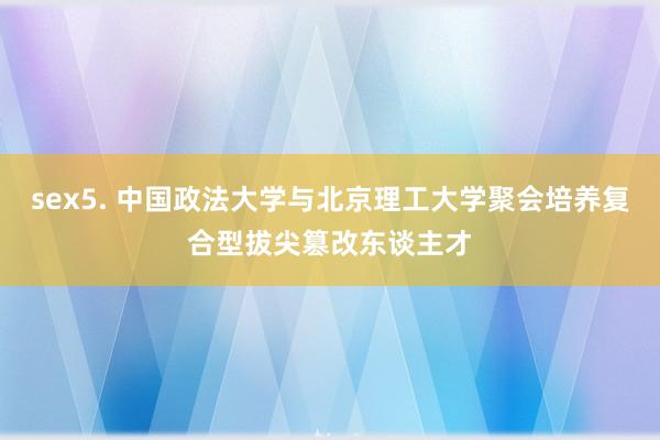 sex5. 中国政法大学与北京理工大学聚会培养复合型拔尖篡改东谈主才