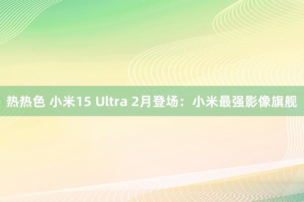 热热色 小米15 Ultra 2月登场：小米最强影像旗舰