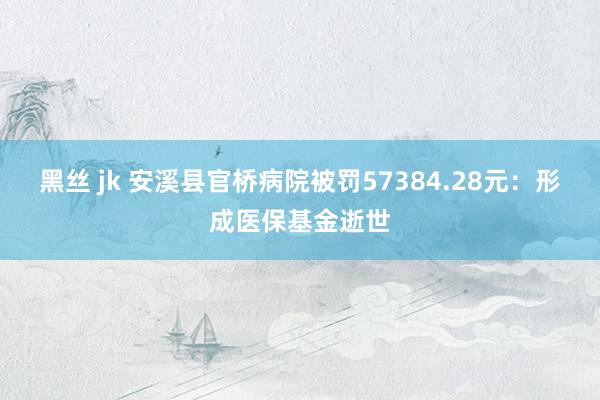 黑丝 jk 安溪县官桥病院被罚57384.28元：形成医保基金逝世