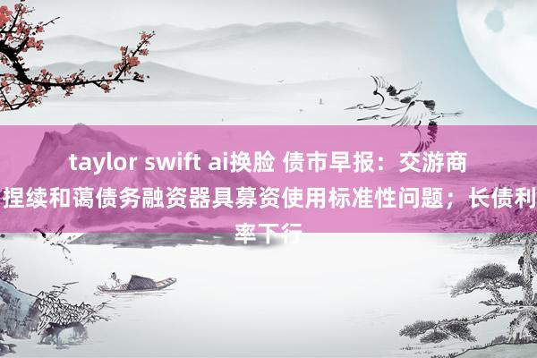 taylor swift ai换脸 债市早报：交游商协会：捏续和蔼债务融资器具募资使用标准性问题；长债利率下行