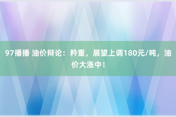 97播播 油价辩论：矜重，展望上调180元/吨，油价大涨中！