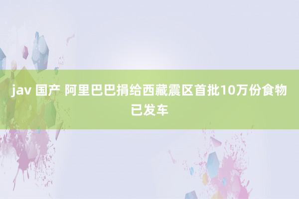 jav 国产 阿里巴巴捐给西藏震区首批10万份食物已发车