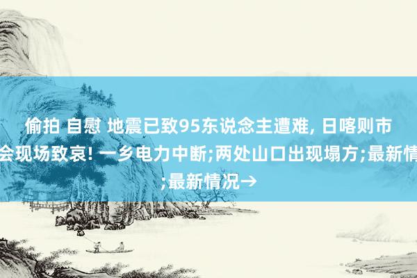 偷拍 自慰 地震已致95东说念主遭难， 日喀则市发布会现场致哀! 一乡电力中断;两处山口出现塌方;最新情况→