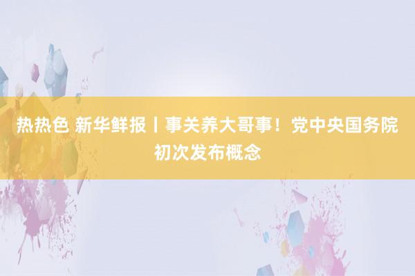 热热色 新华鲜报丨事关养大哥事！党中央国务院初次发布概念