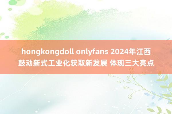 hongkongdoll onlyfans 2024年江西鼓动新式工业化获取新发展 体现三大亮点