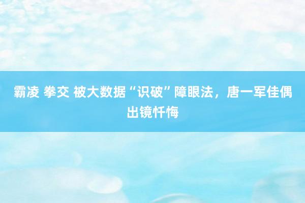 霸凌 拳交 被大数据“识破”障眼法，唐一军佳偶出镜忏悔