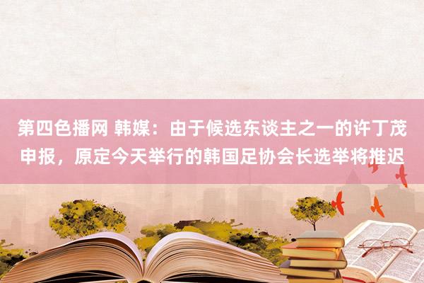 第四色播网 韩媒：由于候选东谈主之一的许丁茂申报，原定今天举行的韩国足协会长选举将推迟