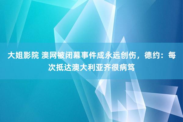 大姐影院 澳网被闭幕事件成永远创伤，德约：每次抵达澳大利亚齐很病笃