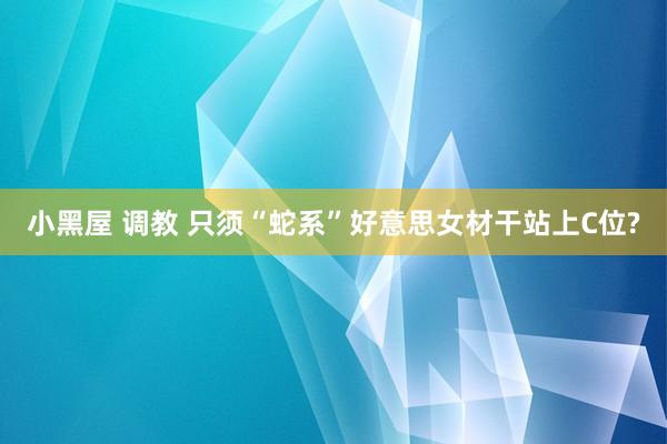 小黑屋 调教 只须“蛇系”好意思女材干站上C位?