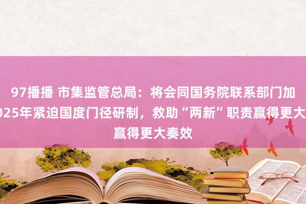 97播播 市集监管总局：将会同国务院联系部门加速2025年紧迫国度门径研制，救助“两新”职责赢得更大奏效