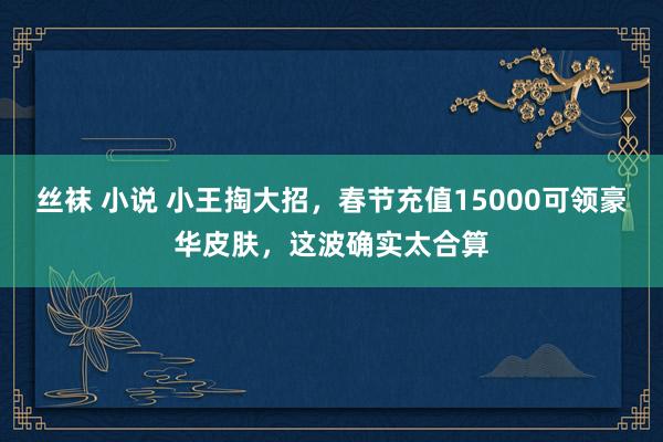 丝袜 小说 小王掏大招，春节充值15000可领豪华皮肤，这波确实太合算