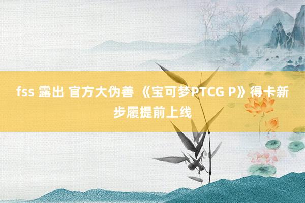 fss 露出 官方大伪善 《宝可梦PTCG P》得卡新步履提前上线