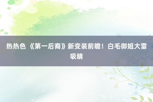 热热色 《第一后裔》新变装前瞻！白毛御姐大雷吸睛