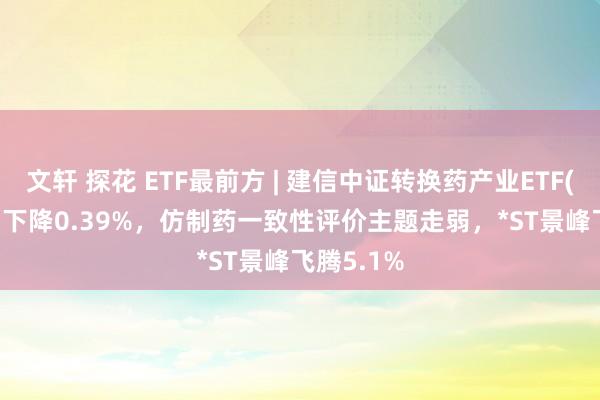 文轩 探花 ETF最前方 | 建信中证转换药产业ETF(159835)下降0.39%，仿制药一致性评价主题走弱，*ST景峰飞腾5.1%