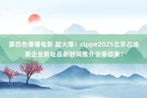 第四色播播电影 超火爆！cippe2025北京石油展企业新址品新时间推介会等你来！