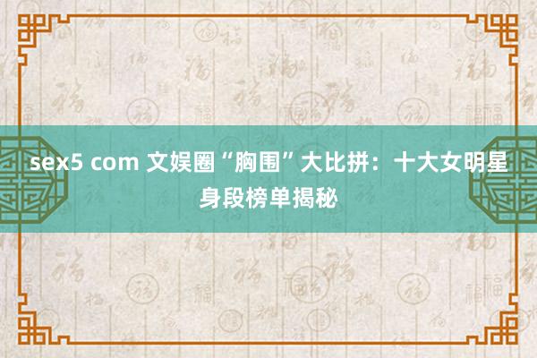 sex5 com 文娱圈“胸围”大比拼：十大女明星身段榜单揭秘