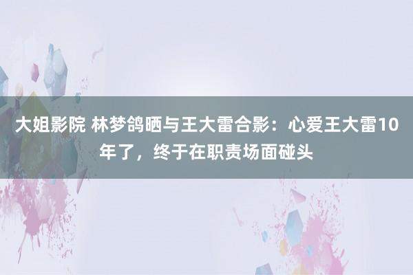 大姐影院 林梦鸽晒与王大雷合影：心爱王大雷10年了，终于在职责场面碰头