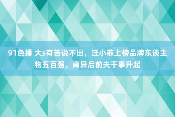 91色播 大s有苦说不出，汪小菲上榜品牌东谈主物五百强，离异后前夫干事升起