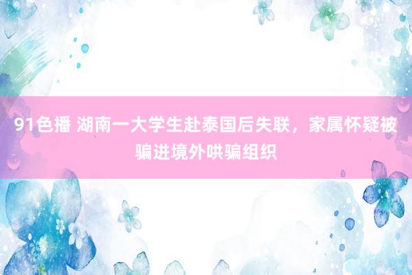 91色播 湖南一大学生赴泰国后失联，家属怀疑被骗进境外哄骗组织