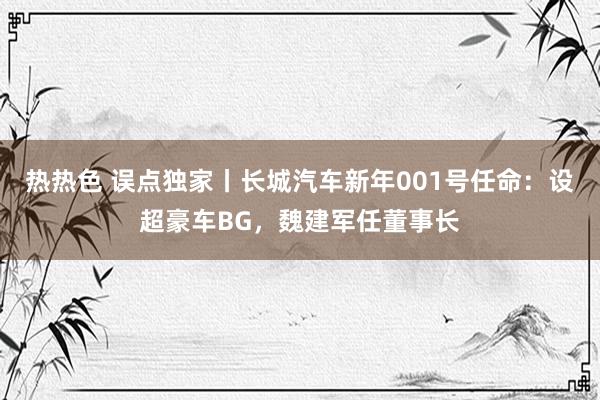 热热色 误点独家丨长城汽车新年001号任命：设超豪车BG，魏建军任董事长