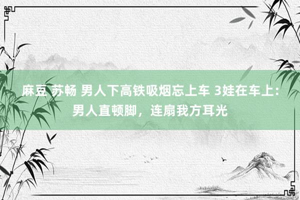 麻豆 苏畅 男人下高铁吸烟忘上车 3娃在车上：男人直顿脚，连扇我方耳光